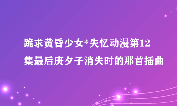 跪求黄昏少女*失忆动漫第12集最后庚夕子消失时的那首插曲