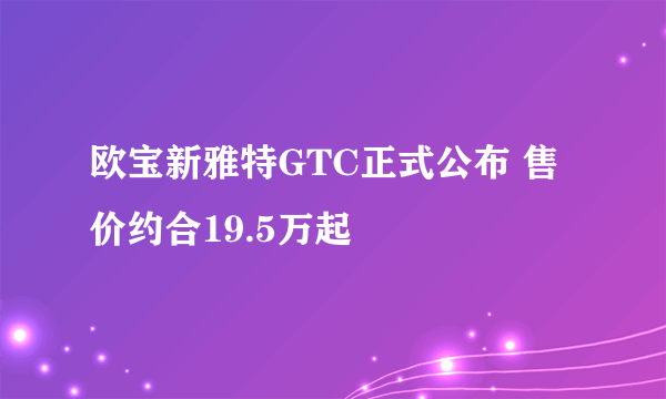 欧宝新雅特GTC正式公布 售价约合19.5万起