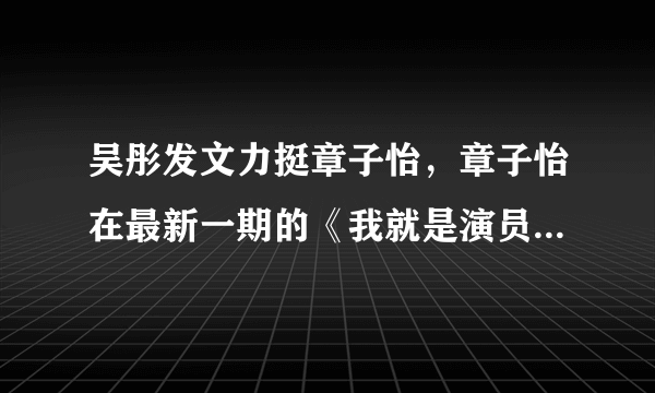 吴彤发文力挺章子怡，章子怡在最新一期的《我就是演员》中到底说了什么？