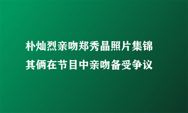 朴灿烈亲吻郑秀晶照片集锦 其俩在节目中亲吻备受争议