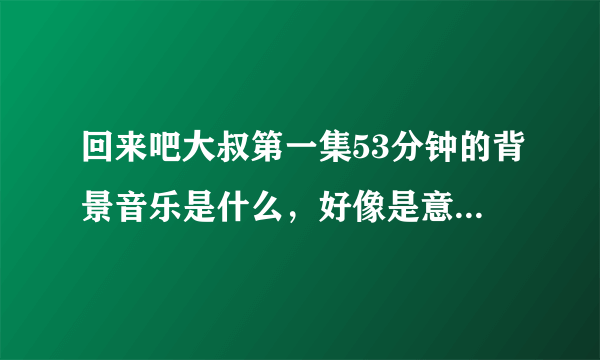 回来吧大叔第一集53分钟的背景音乐是什么，好像是意大利歌？