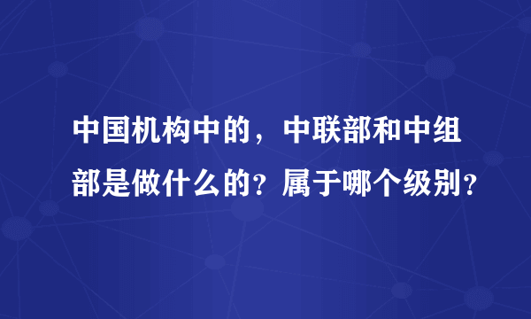 中国机构中的，中联部和中组部是做什么的？属于哪个级别？