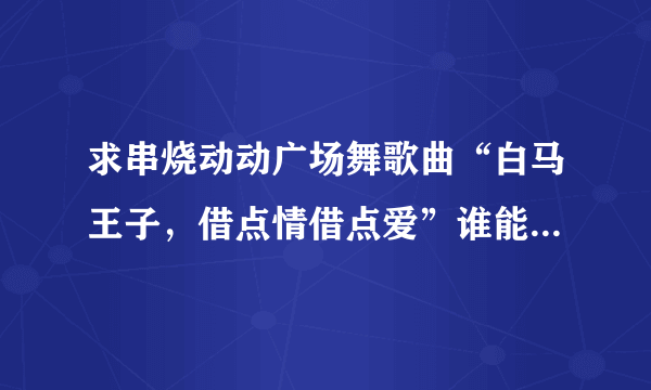 求串烧动动广场舞歌曲“白马王子，借点情借点爱”谁能帮助我，非常感谢，急