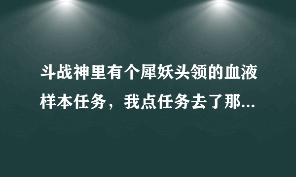 斗战神里有个犀妖头领的血液样本任务，我点任务去了那里发现没有npc，我在附近绕了半个多小时也没见到