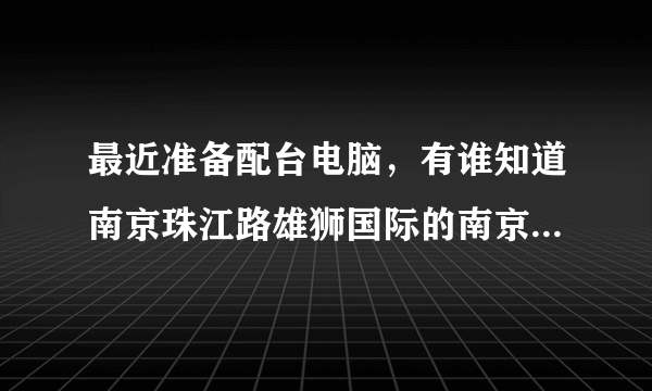 最近准备配台电脑，有谁知道南京珠江路雄狮国际的南京装机大联盟怎么样啊？