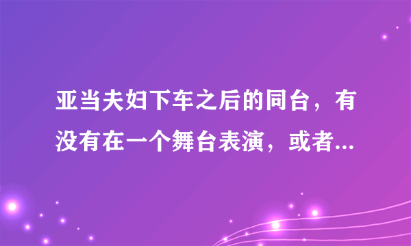 亚当夫妇下车之后的同台，有没有在一个舞台表演，或者是综艺节目？或者下车后各自有没有表达过什么？