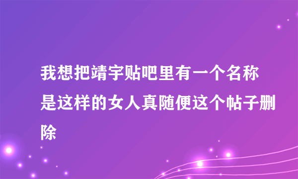 我想把靖宇贴吧里有一个名称是这样的女人真随便这个帖子删除