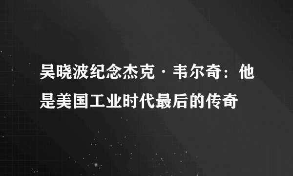 吴晓波纪念杰克·韦尔奇：他是美国工业时代最后的传奇