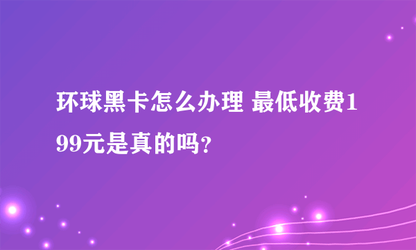 环球黑卡怎么办理 最低收费199元是真的吗？