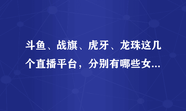 斗鱼、战旗、虎牙、龙珠这几个直播平台，分别有哪些女主播观众最多，订阅量最高？