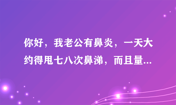 你好，我老公有鼻炎，一天大约得甩七八次鼻涕，而且量...