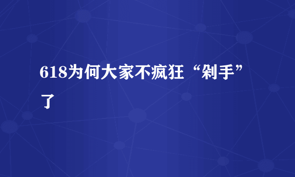 618为何大家不疯狂“剁手”了