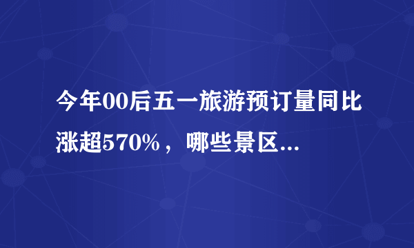 今年00后五一旅游预订量同比涨超570%，哪些景区深受这些群众的欢迎？