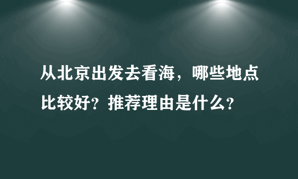 从北京出发去看海，哪些地点比较好？推荐理由是什么？