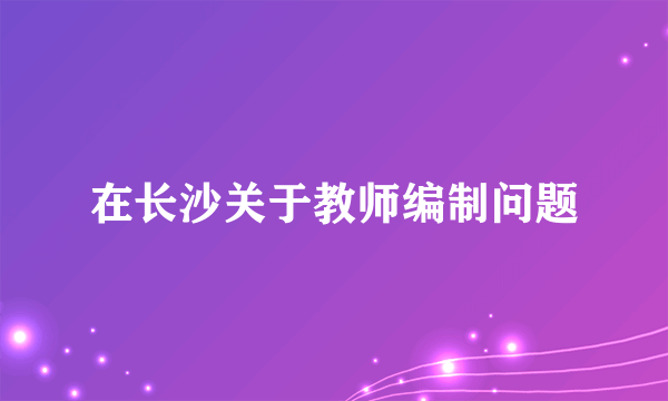 在长沙关于教师编制问题