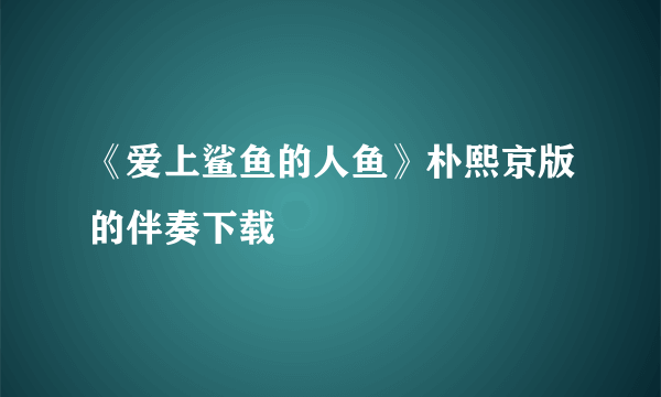 《爱上鲨鱼的人鱼》朴熙京版的伴奏下载