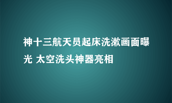 神十三航天员起床洗漱画面曝光 太空洗头神器亮相