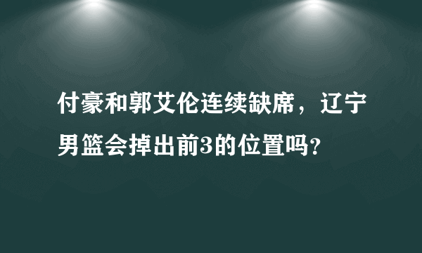 付豪和郭艾伦连续缺席，辽宁男篮会掉出前3的位置吗？