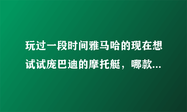 玩过一段时间雅马哈的现在想试试庞巴迪的摩托艇，哪款庞巴迪摩托艇能更好地满足我这个小愿望？