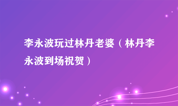 李永波玩过林丹老婆（林丹李永波到场祝贺）