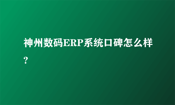 神州数码ERP系统口碑怎么样?