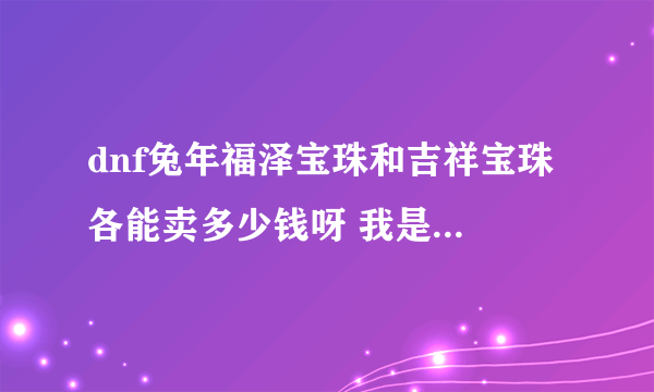 dnf兔年福泽宝珠和吉祥宝珠 各能卖多少钱呀 我是 河南4的