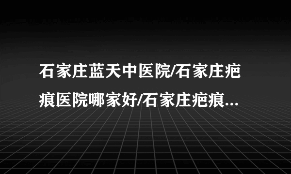 石家庄蓝天中医院/石家庄疤痕医院哪家好/石家庄疤痕医院排名-石家庄蓝天中医院治疗增生疤痕