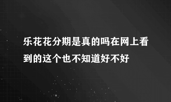 乐花花分期是真的吗在网上看到的这个也不知道好不好