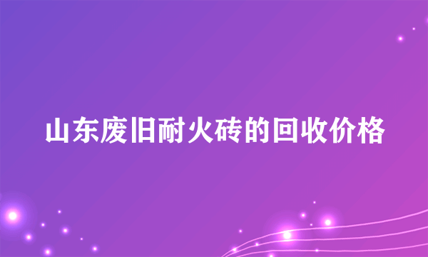 山东废旧耐火砖的回收价格