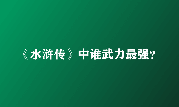 《水浒传》中谁武力最强？