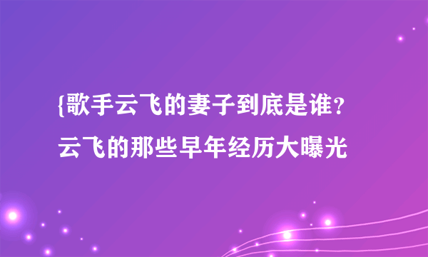 {歌手云飞的妻子到底是谁？云飞的那些早年经历大曝光