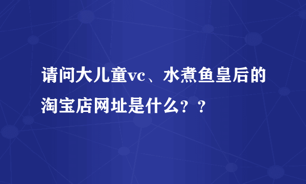 请问大儿童vc、水煮鱼皇后的淘宝店网址是什么？？