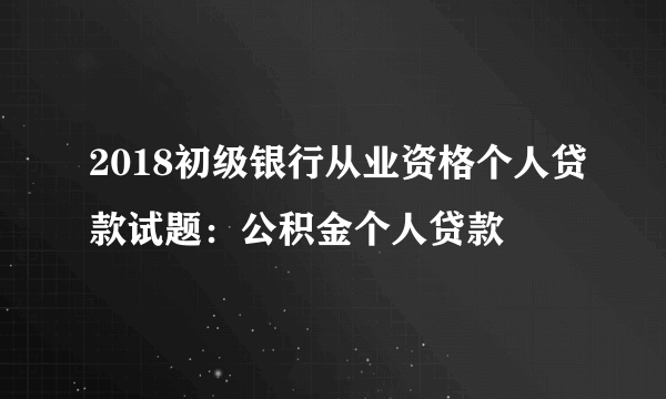 2018初级银行从业资格个人贷款试题：公积金个人贷款