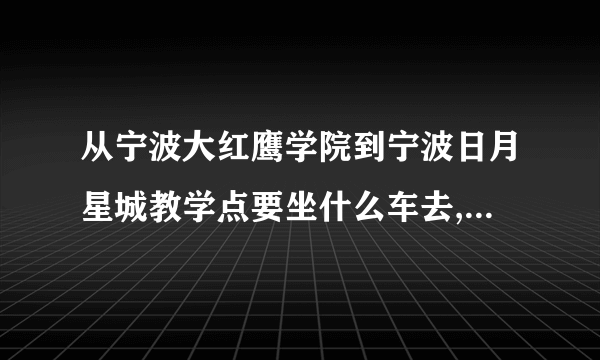 从宁波大红鹰学院到宁波日月星城教学点要坐什么车去,到哪站停车啊?