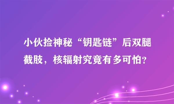 小伙捡神秘“钥匙链”后双腿截肢，核辐射究竟有多可怕？