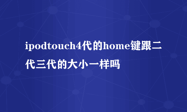 ipodtouch4代的home键跟二代三代的大小一样吗