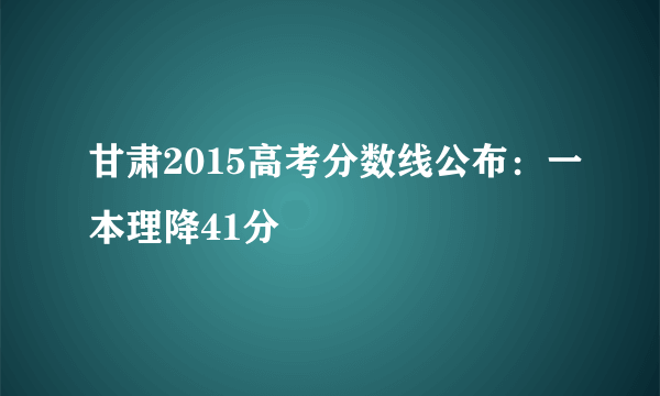 甘肃2015高考分数线公布：一本理降41分