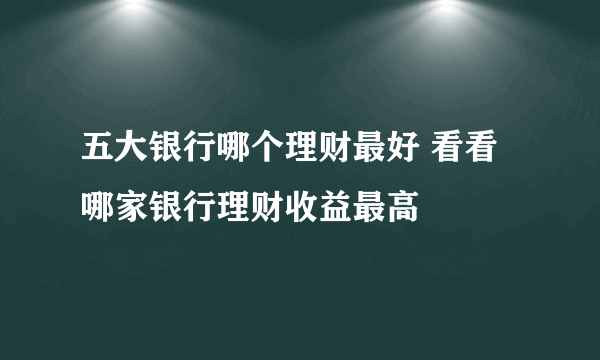 五大银行哪个理财最好 看看哪家银行理财收益最高