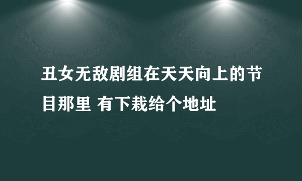 丑女无敌剧组在天天向上的节目那里 有下栽给个地址