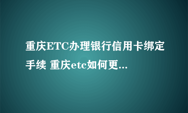 重庆ETC办理银行信用卡绑定手续 重庆etc如何更换绑定的银行卡