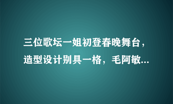 三位歌坛一姐初登春晚舞台，造型设计别具一格，毛阿敏气场十足