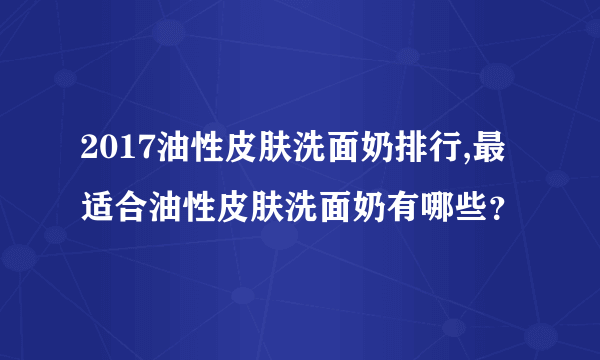 2017油性皮肤洗面奶排行,最适合油性皮肤洗面奶有哪些？