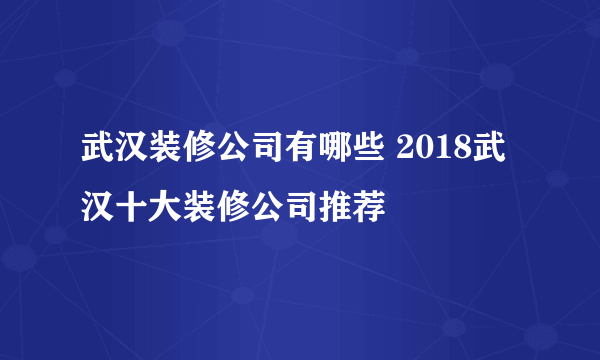 武汉装修公司有哪些 2018武汉十大装修公司推荐