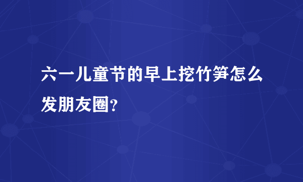 六一儿童节的早上挖竹笋怎么发朋友圈？