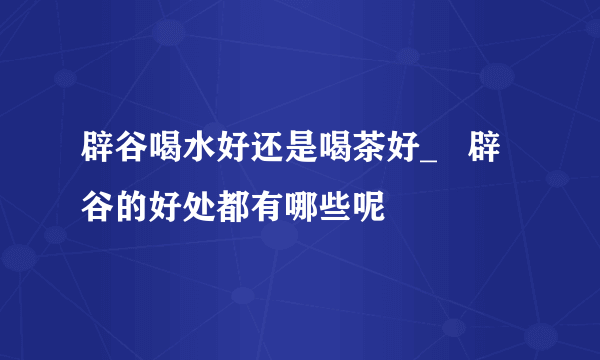 辟谷喝水好还是喝茶好_   辟谷的好处都有哪些呢