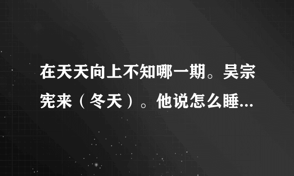 在天天向上不知哪一期。吴宗宪来（冬天）。他说怎么睡来着？睡15分钟相当于正常人睡4个钟，怎么睡？？