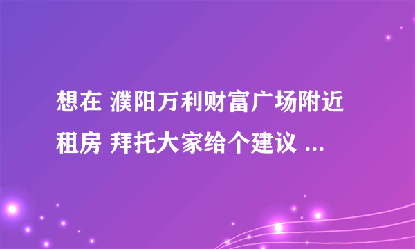 想在 濮阳万利财富广场附近租房 拜托大家给个建议 房价多少 去哪租