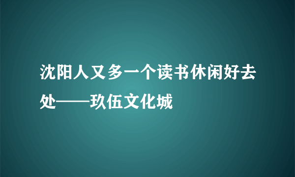 沈阳人又多一个读书休闲好去处——玖伍文化城