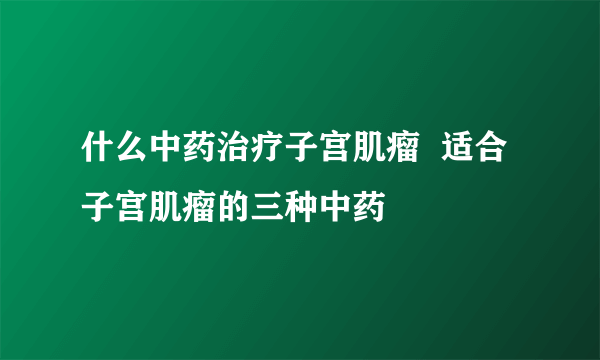 什么中药治疗子宫肌瘤  适合子宫肌瘤的三种中药