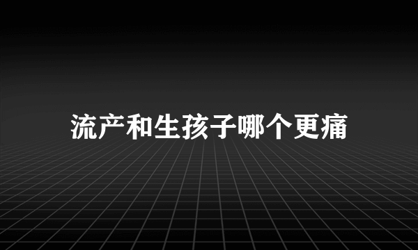 流产和生孩子哪个更痛